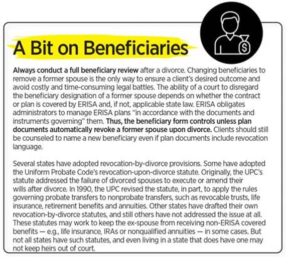 A Bit on Beneficiaries Always conduct a full beneficiary review after a divorce. Changing beneficiaries to remove a former spouse is the only way to ensure a client's desired outcome and avoid costly and time-consuming legal battles. the ability of a court to disregard the beneficiary designation of a former spouse depends on whether the contract or plan is covered by ERISA and, if not, applicable to state law. ERISA obligates administrators to manage ERISA plans "in accordance with the documents and instruments governing" them. Thus, the beneficiary form controls unless plan documents automatically revoke a former spouse upon divorce. Clients should still be counseled to name a new beneficiary even if plan documents include revocation language.  Several states have adopted revocation-by-divorce provisions. Some have adopted the Uniform Probate Code's revocation-upon-divorce statute. Originally, the UPC's statute addressed the failure of divorced spouses to execute or amend their wills after divorce. In 1990, the UPC revised the statute, in part, to apply the rules governing probate transfers to nonprobate transfers, sucj as revocable trusts, life insurance, retirement benefits and annuities. Other states have drafted their own revocation-by-divorce statutes, and still others have not addressed the issue at all. These statues may work to keep the ex-spouse from receiving non-ERISA covered benefits — e.g., life insurance, IRAs or nonqualified annuities — in some cases. But not all states have such statutes, and even living in a state that does have one may not keep heirs out of court.