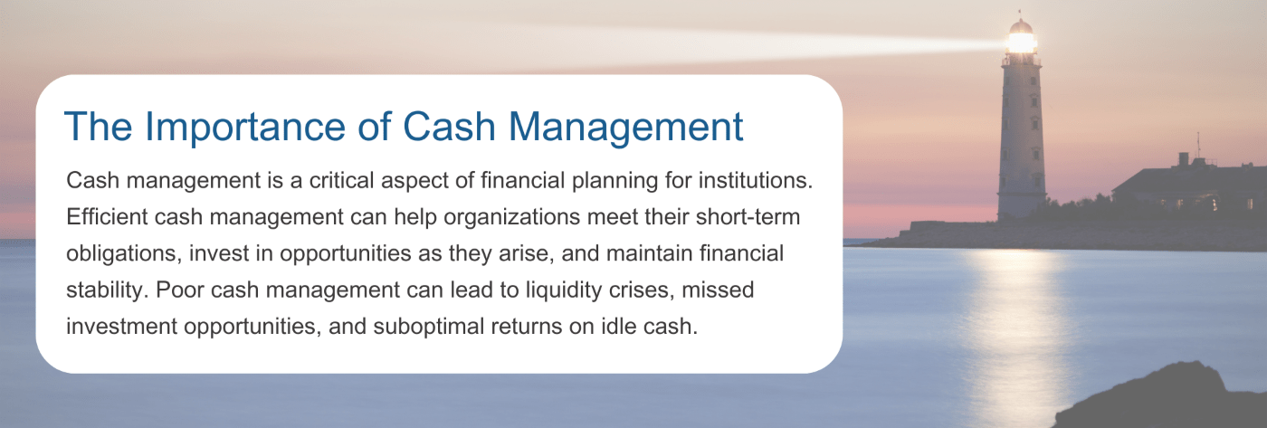 Cash management is a critical aspect of financial planning for institutions. Efficient cash management can help organizations meet their short-term obligations, invest in opportunities as they arise, and maintain financial stability. Poor cash management can lead to liquidity crises, missed investment opportunities, and suboptimal returns on idle cash.